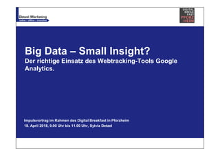 Big Data – Small Insight?
Der richtige Einsatz des Webtracking-Tools Google
Analytics.
Impulsvortrag im Rahmen des Digital Breakfast in Pforzheim
18. April 2018, 9.00 Uhr bis 11.00 Uhr, Sylvia Detzel
 