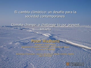 Peter WadhamsPeter Wadhams
Professor of Ocean PhysicsProfessor of Ocean Physics
Department of Applied Mathematics and Theoretical PhysicsDepartment of Applied Mathematics and Theoretical Physics
University of CambridgeUniversity of Cambridge
Reinventar el horizonte: ciencia y arte ante el cambio climático, Madrid,Reinventar el horizonte: ciencia y arte ante el cambio climático, Madrid,
April 18-19 2018April 18-19 2018
El cambio climático: un desafio para laEl cambio climático: un desafio para la
sociedad contemporáneasociedad contemporánea
Climate change: a challenge to our presentClimate change: a challenge to our present
societysociety
 