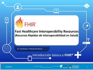 Fast Healthcare Interoperability Resources
(Recursos Rápidos de Interoperabilidad en Salud)
Dr. Humberto F. Mandirola Brieux
24/04/18 Ministerio de Salud - DNSIS (Dirección Nacional de
Sistemas de Información Sanitaria) 1
Introducción básica a FHIR®
 