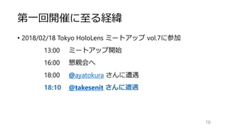 第一回開催に至る経緯
• 2018/02/18 Tokyo HoloLens ミートアップ vol.7に参加
13:00 ミートアップ開始
16:00 懇親会へ
18:00 @ayatokura さんに遭遇
18:10 @takesenit さんに遭遇
16
 
