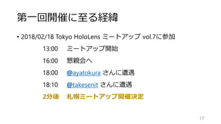 第一回開催に至る経緯
• 2018/02/18 Tokyo HoloLens ミートアップ vol.7に参加
13:00 ミートアップ開始
16:00 懇親会へ
18:00 @ayatokura さんに遭遇
18:10 @takesenit さんに遭遇
2分後 札幌ミートアップ開催決定
17
 