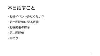 本日話すこと
• 札幌イベント少なくない？
• 第一回開催に至る経緯
• 札幌開催の様子
• 第二回開催
• 終わり
3
 