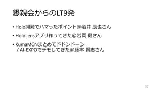 懇親会からのLT9発
• Holo開発でハマったポイント＠酒井 辰也さん
• HoloLensアプリ作ってきた＠岩岡 健さん
• KumaMCNまとめてドドンドーン
/ AI-EXPOでデモしてきた＠藤本 賢志さん
37
 