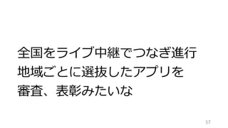 全国をライブ中継でつなぎ進行
地域ごとに選抜したアプリを
審査、表彰みたいな
57
 