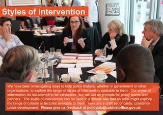 Styles of intervention
We have been investigating ways to help policy makers, whether in government or other
organisations, to explore the range of styles of intervention available to them. Our styles of
intervention do not attempt to be exhaustive, but can act as prompts for policy teams and
partners. The styles of intervention can be used in a similar way that an artist might explore
the range of colours or textures available to them. Here are a draft set of cards, constantly
under development. Please give us feedback at policylab@cabinetoffice.gov.uk
 