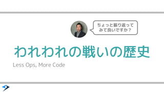 われわれの戦いの歴史
Less Ops, More Code
ちょっと振り返って
みて良いですか？
 