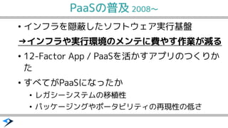 PaaSの普及 2008〜
インフラ&bull; を隠蔽したソフトウェア実行基盤
&rarr;インフラや実行環境のメンテに費やす作業が減る
12&bull; -Factor App / PaaSを活かすアプリのつくりか
た
すべてが&bull; PaaSになったか
レガシーシステム&bull; の移植性
パッケージング&bull; やポータビリティの再現性の低さ
 