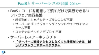 FaaS 2014〜
FaaS&bull; ：コードを用意して渡すだけで実行できるソ
フトウェア実行基盤
超並列的：&bull; キャパシティプランニング不要
サーバ&bull; ーのプロビジョニング / ソフトウェアのインス
トール不要
コンテナ&bull; のビルド / デプロイ 不要
サーバ&bull; ーレスアーキテクチャ
「サーバ&bull; ーに直接アクセスしなくても仕事ができる」新
しいソフトウェアアーキテクチャ
 