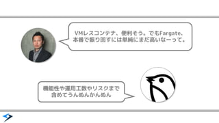 VMレスコンテナ、便利そう。でもFargate、
本番で振り回すには単純にまだ高いなーって。
機能性や運用工数やリスクまで
含めてうんぬんかんぬん
 