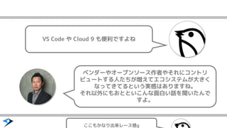ベンダーやオープンソース作者やそれにコントリ
ビュートする人たちが増えてエコシステムが大きく
なってきてるという実感はありますね。
それ以外にもおとといこんな面白い話を聞いたんで
すよ。
VS Code や Cloud 9 も便利ですよね
ここもかなり出来レース感g
 