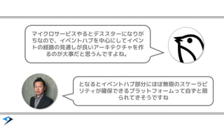 マイクロサービスやるとデススターになりが
ちなので、イベントハブを中心にしてイベン
トの経路の見通しが良いアーキテクチャを作
るのが大事だと思うんですよね。
となるとイベントハブ部分にほぼ無限のスケーラビ
リティが確保できるプラットフォームって自ずと限
られてきそうですね
 