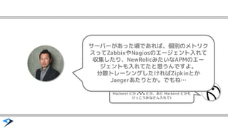 Mackerel とか とか、あと Mackerel とかも
けっこうみなさん入れてt
サーバーがあった頃であれば、個別のメトリク
スってZabbixやNagiosのエージェント入れて
収集したり、NewRelicみたいなAPMのエー
ジェントも入れてたと思うんですよ。
分散トレーシングしたければZipkinとか
Jaegerあたりとか。でもね&hellip;
 
