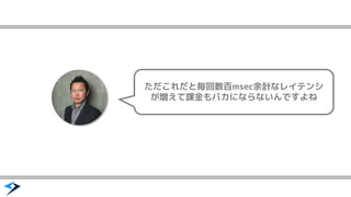 ただこれだと毎回数百msec余計なレイテンシ
が増えて課金もバカにならないんですよね
 