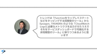 トレンドは「Functionをラップしてステート
などをタッピングする同期型のツール」から
Epsagon, THUNDRA のような「CloudWatch
Logsに必要なメトリクスを出力させたうえで
それをサービスダッシュボードで可視化する
非同期型のツール」に移りつつあるように思
います
 