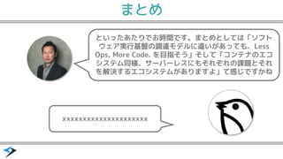 といったあたりでお時間です。まとめとしては「ソフト
ウェア実行基盤の調達モデルに違いがあっても、Less
Ops, More Code. を目指そう」そして「コンテナのエコ
システム同様、サーバーレスにもそれぞれの課題とそれ
を解決するエコシステムがありますよ」て感じですかね
xxxxxxxxxxxxxxxxxxxxx
まとめ
 