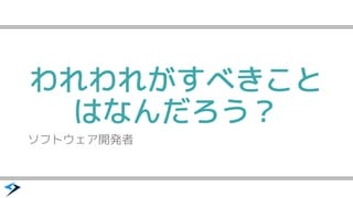 われわれがすべきこと
はなんだろう？
ソフトウェア開発者
 