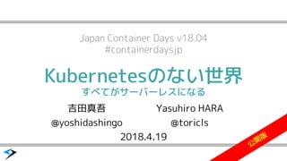 Kubernetesのない世界
すべてがサーバーレスになる
2018.4.19
Japan Container Days v18.04
#containerdaysjp
吉田真吾
@yoshidashingo
Yasuhiro HARA
@toricls
公
開
版
 