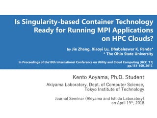 Is Singularity-based Container Technology
Ready for Running MPI Applications
on HPC Clouds?
by Jie Zhang, Xiaoyi Lu, Dhabaleswar K. Panda*
* The Ohio State University
In Proceedings of the10th International Conference on Utility and Cloud Computing (UCC '17)
pp.151-160, 2017.
Kento Aoyama, Ph.D. Student
Akiyama Laboratory, Dept. of Computer Science,
Tokyo Institute of Technology
Journal Seminar (Akiyama and Ishida Laboratory)
on April 19th, 2018
 
