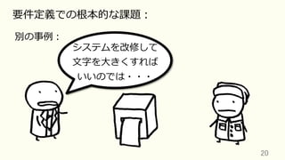 20	
要件定義での根本的な課題：
別の事例：
システムを改修して
⽂字を⼤きくすれば
いいのでは・・・
 