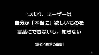 23	
つまり、ユーザーは
⾃分が「本当に」欲しいものを
⾔葉にできないし、知らない
【認知⼼理学の前提】
 
