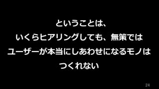 24	
ということは、
いくらヒアリングしても、無策では
ユーザーが本当にしあわせになるモノは
つくれない
 