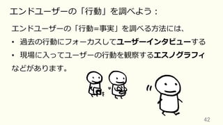 42	
エンドユーザーの「⾏動」を調べよう：
エンドユーザーの「⾏動=事実」を調べる⽅法には、
•  過去の⾏動にフォーカスしてユーザーインタビューする
•  現場に⼊ってユーザーの⾏動を観察するエスノグラフィ
などがあります。
 