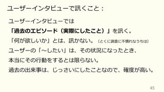 45	
ユーザーインタビューで訊くこと：
ユーザーインタビューでは
「過去のエピソード（実際にしたこと）」を訊く。
「何が欲しいか」とは、訊かない。（とくに調査に不慣れなうちは）
ユーザーの「〜したい」は、その状況になったとき、
本当にその⾏動をするとは限らない。
過去の出来事は、じっさいにしたことなので、確度が⾼い。
 