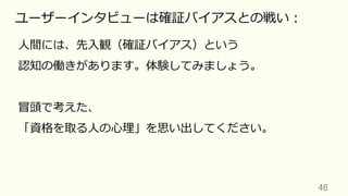 46	
ユーザーインタビューは確証バイアスとの戦い：
⼈間には、先⼊観（確証バイアス）という
認知の働きがあります。体験してみましょう。
冒頭で考えた、
「資格を取る⼈の⼼理」を思い出してください。
 