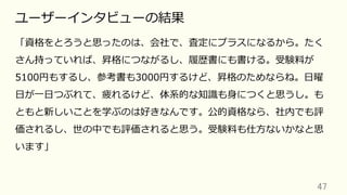 47	
ユーザーインタビューの結果
「資格をとろうと思ったのは、会社で、査定にプラスになるから。たく
さん持っていれば、昇格につながるし、履歴書にも書ける。受験料が
5100円もするし、参考書も3000円するけど、昇格のためならね。⽇曜
⽇が⼀⽇つぶれて、疲れるけど、体系的な知識も⾝につくと思うし。も
ともと新しいことを学ぶのは好きなんです。公的資格なら、社内でも評
価されるし、世の中でも評価されると思う。受験料も仕⽅ないかなと思
います」
 