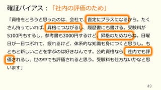 49	
確証バイアス：「社内の評価のため」
「資格をとろうと思ったのは、会社で、査定にプラスになるから。たく
さん持っていれば、昇格につながるし、履歴書にも書ける。受験料が
5100円もするし、参考書も3000円するけど、昇格のためならね。⽇曜
⽇が⼀⽇つぶれて、疲れるけど、体系的な知識も⾝につくと思うし。も
ともと新しいことを学ぶのは好きなんです。公的資格なら、社内でも評
価されるし、世の中でも評価されると思う。受験料も仕⽅ないかなと思
います」
 