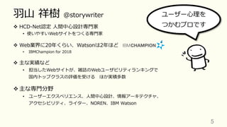 ⽻⼭ 祥樹 @storywriter
v  HCD-Net認定 ⼈間中⼼設計専⾨家
•  使いやすいWebサイトをつくる専⾨家
v  Web業界に20年くらい、Watsonは2年ほど
•  IBMChampion for 2018
v  主な実績など
•  担当したWebサイトが、雑誌のWebユーザビリティランキングで
国内トップクラスの評価を受ける ほか実積多数
v 主な専⾨分野
•  ユーザーエクスペリエンス、⼈間中⼼設計、情報アーキテクチャ、
アクセシビリティ、ライター、NOREN、IBM Watson
5	
ユーザー⼼理を
つかむプロです
 