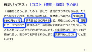 51	
確証バイアス：「コスト（費⽤・時間）を⼼配」
「資格をとろうと思ったのは、会社で、査定にプラスになるから。たく
さん持っていれば、昇格につながるし、履歴書にも書ける。受験料が
5100円もするし、参考書も3000円するけど、昇格のためならね。⽇曜
⽇が⼀⽇つぶれて、疲れるけど、体系的な知識も⾝につくと思うし。も
ともと新しいことを学ぶのは好きなんです。公的資格なら、社内でも評
価されるし、世の中でも評価されると思う。受験料も仕⽅ないかなと思
います」
 