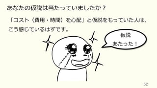 52	
あなたの仮説は当たっていましたか？
「コスト（費⽤・時間）を⼼配」と仮説をもっていた⼈は、
こう感じているはずです。
仮説
あたった！
 