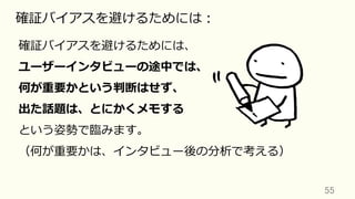 55	
確証バイアスを避けるためには：
確証バイアスを避けるためには、
ユーザーインタビューの途中では、
何が重要かという判断はせず、
出た話題は、とにかくメモする
という姿勢で臨みます。
（何が重要かは、インタビュー後の分析で考える）
 
