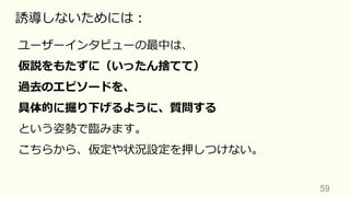 59	
誘導しないためには：
ユーザーインタビューの最中は、
仮説をもたずに（いったん捨てて）
過去のエピソードを、
具体的に掘り下げるように、質問する
という姿勢で臨みます。
こちらから、仮定や状況設定を押しつけない。
 