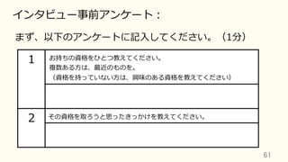 61	
インタビュー事前アンケート：
まず、以下のアンケートに記⼊してください。（1分）
1 お持ちの資格をひとつ教えてください。
複数ある⽅は、最近のものを。
（資格を持っていない⽅は、興味のある資格を教えてください）
2 その資格を取ろうと思ったきっかけを教えてください。
 
