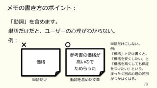 70	
メモの書き⽅のポイント：
「動詞」を含めます。
単語だけだと、ユーザーの⼼理がわからない。
例：
価格
参考書の価格が
⾼いので
ためらった
単語だけ 動詞を含めた⽂章
単語だけにしない。
例:
「価格」とだけ書くと。
「価格を安くしたい」と
「価格を⾼くしても保証
をつけたい」という、
まったく別の⼼理の区別
がつかなくなる。
 
