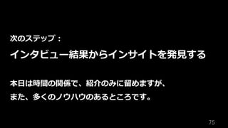 75	
次のステップ：
インタビュー結果からインサイトを発⾒する
本⽇は時間の関係で、紹介のみに留めますが、
また、多くのノウハウのあるところです。
 