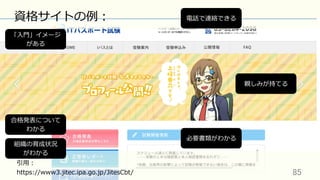 85	
資格サイトの例：
引⽤：
https://www3.jitec.ipa.go.jp/JitesCbt/
電話で連絡できる
「⼊⾨」イメージ
がある
合格発表について
わかる
組織の育成状況
がわかる
必要書類がわかる
親しみが持てる
 