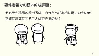 9	
要件定義での根本的な課題：
そもそも現場の担当者は、⾃分たちが本当に欲しいものを
正確に⾔葉にすることはできるのか？
 