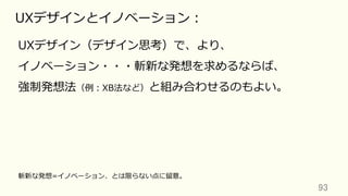 93	
UXデザインとイノベーション：
UXデザイン（デザイン思考）で、より、
イノベーション・・・斬新な発想を求めるならば、
強制発想法（例：XB法など）と組み合わせるのもよい。
斬新な発想=イノベーション、とは限らない点に留意。
 