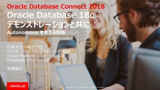 Copyright © 2018, Oracle and/or its affiliates. All rights reserved. |
Oracle Database Connect 2018
Oracle Database 18c
デモンストレーションと共に
日本オラクル株式会社
クラウド・プラットフォームソリューション統括
Cloud Platform ソリューション本部
Database ソリューション部
髙橋敏行
Autonomous を支える技術
 