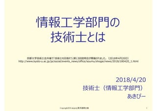 情報工学部門の
技術士とは
2018/4/20
技術士（情報工学部門）
あきぴー
Copyright2018 akipii@京大技術士会 1
京都大学技術士会共催で「技術士を目指そう」第13回説明会が開催されました。（2018年4月20日）
http://www.kyoto-u.ac.jp/ja/social/events_news/office/soumu/shogai/news/2018/180420_1.html
 