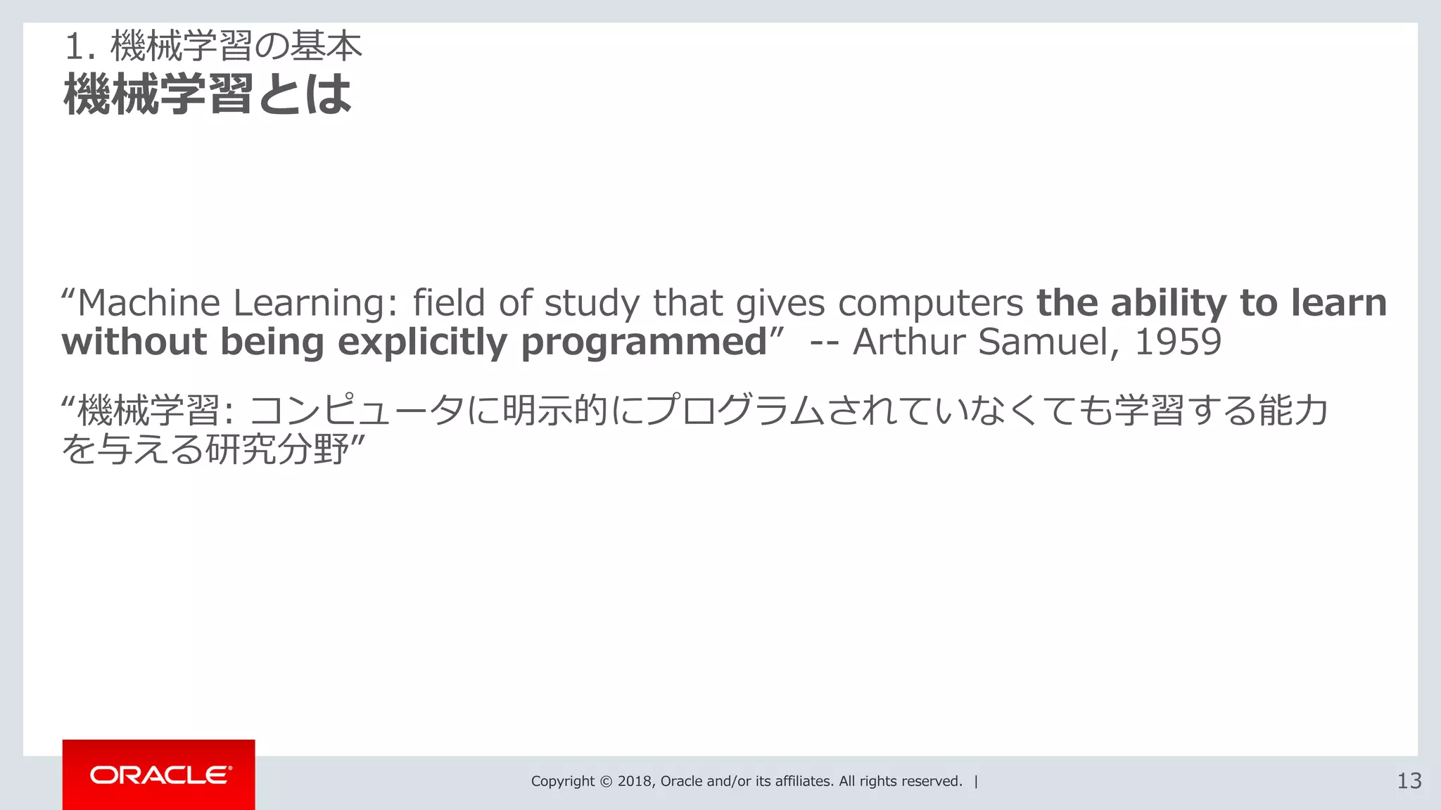 Copyright © 2018, Oracle and/or its affiliates. All rights reserved. | 1313
機械学習とは
1. 機械学習の基本
“Machine Learning: field of study that gives computers the ability to learn
without being explicitly programmed” -- Arthur Samuel, 1959
“機械学習: コンピュータに明示的にプログラムされていなくても学習する能力
を与える研究分野”
 