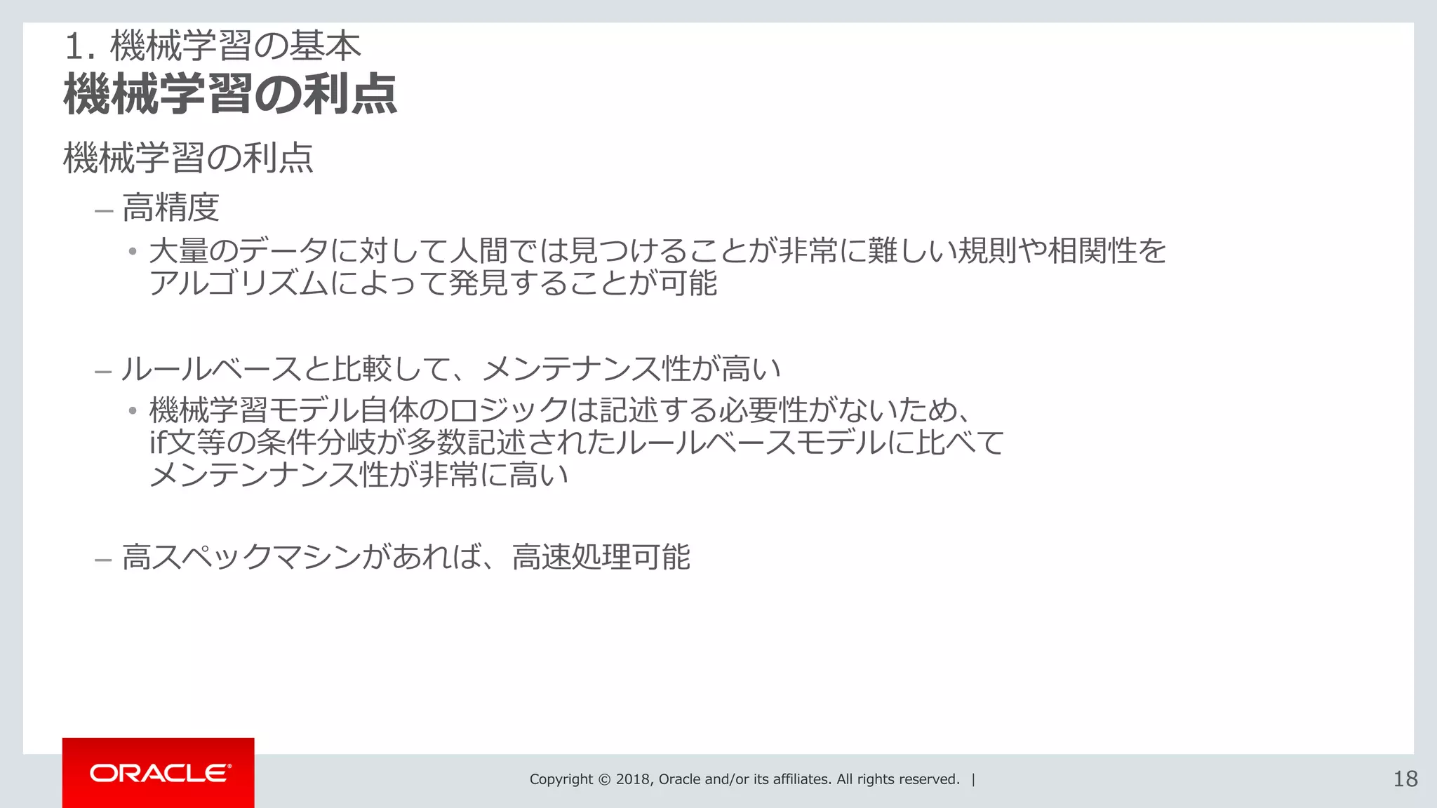 Copyright © 2018, Oracle and/or its affiliates. All rights reserved. | 1818
機械学習の利点
機械学習の利点
– 高精度
• 大量のデータに対して人間では見つけることが非常に難しい規則や相関性を
アルゴリズムによって発見することが可能
– ルールベースと比較して、メンテナンス性が高い
• 機械学習モデル自体のロジックは記述する必要性がないため、
if文等の条件分岐が多数記述されたルールベースモデルに比べて
メンテンナンス性が非常に高い
– 高スペックマシンがあれば、高速処理可能
1. 機械学習の基本
 