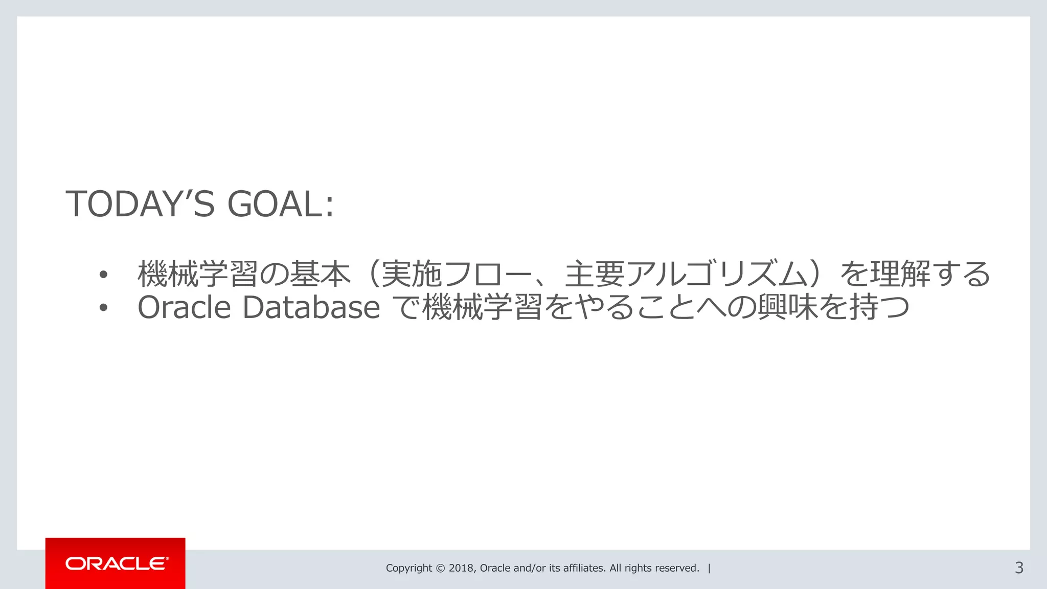 Copyright © 2018, Oracle and/or its affiliates. All rights reserved. | 33
• 機械学習の基本（実施フロー、主要アルゴリズム）を理解する
• Oracle Database で機械学習をやることへの興味を持つ
TODAY’S GOAL:
 