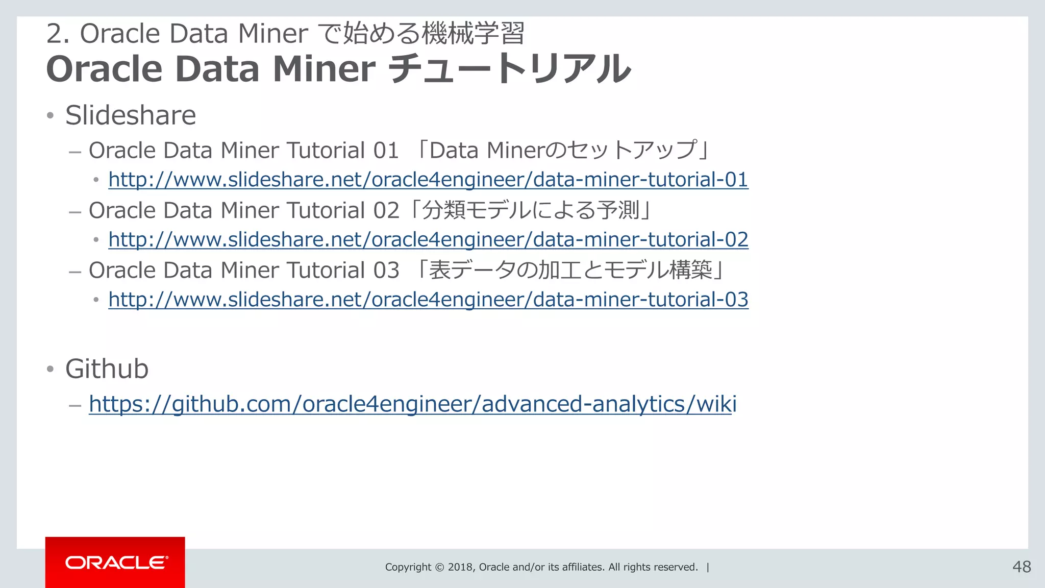 Copyright © 2018, Oracle and/or its affiliates. All rights reserved. | 4848
Oracle Data Miner チュートリアル
• Slideshare
– Oracle Data Miner Tutorial 01 「Data Minerのセットアップ」
• http://www.slideshare.net/oracle4engineer/data-miner-tutorial-01
– Oracle Data Miner Tutorial 02「分類モデルによる予測」
• http://www.slideshare.net/oracle4engineer/data-miner-tutorial-02
– Oracle Data Miner Tutorial 03 「表データの加工とモデル構築」
• http://www.slideshare.net/oracle4engineer/data-miner-tutorial-03
• Github
– https://github.com/oracle4engineer/advanced-analytics/wiki
2. Oracle Data Miner で始める機械学習
 