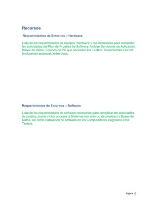 Recursos
Requerimientos de Entornos – Hardware
Lista de los requerimientos de equipos, hardware y red necesarios para completar
las actividades del Plan de Pruebas de Software. Incluye Servidores de Aplicación,
Bases de Datos, Equipos de PC que necesitan los Testers, Conectividad a la red
(incluyendo accesos), entre otros.
Requerimientos de Entornos – Software
Lista de los requerimientos de software necesarios para completar las actividades
de prueba, puede incluir accesos a Sistemas (en entorno de pruebas) y Bases de
Datos, así como instalación de software en los Computadores asignados a los
Testers.
Página 10
 