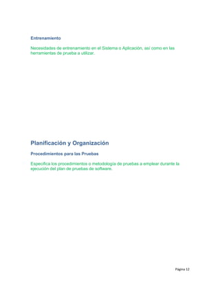 Entrenamiento
Necesidades de entrenamiento en el Sistema o Aplicación, así como en las
herramientas de prueba a utilizar.
Planificación y Organización
Procedimientos para las Pruebas
Especifica los procedimientos o metodología de pruebas a emplear durante la
ejecución del plan de pruebas de software.
Página 12
 