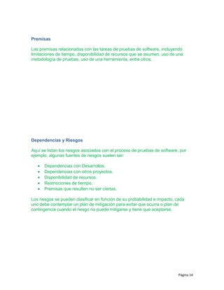 Premisas
Las premisas relacionadas con las tareas de pruebas de software, incluyendo
limitaciones de tiempo, disponibilidad de recursos que se asumen, uso de una
metodología de pruebas, uso de una herramienta, entre otros.
Dependencias y Riesgos
Aquí se listan los riesgos asociados con el proceso de pruebas de software, por
ejemplo, algunas fuentes de riesgos suelen ser:
• Dependencias con Desarrollos.
• Dependencias con otros proyectos.
• Disponibilidad de recursos.
• Restricciones de tiempo.
• Premisas que resulten no ser ciertas.
Los riesgos se pueden clasificar en función de su probabilidad e impacto, cada
uno debe contemplar un plan de mitigación para evitar que ocurra o plan de
contingencia cuando el riesgo no puede mitigarse y tiene que aceptarse.
Página 14
 